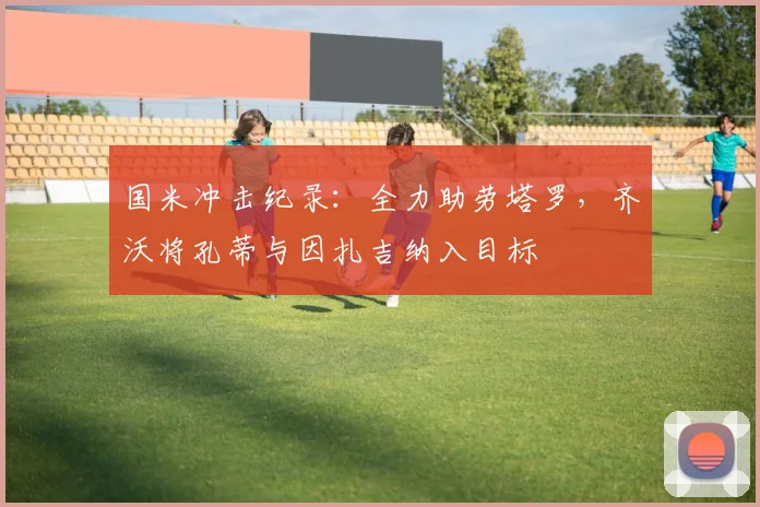 国米冲击纪录：全力助劳塔罗，齐沃将孔蒂与因扎吉纳入目标