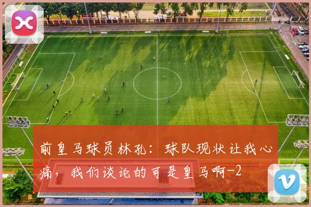 前皇马球员林孔：球队现状让我心痛，我们谈论的可是皇马啊