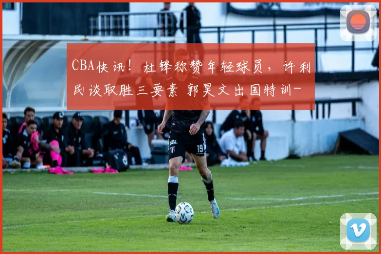 CBA快讯！杜锋称赞年轻球员，许利民谈取胜三要素 郭昊文出国特训