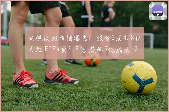 央视谈判内情曝光：报价2届4.8亿美元 FIFA要5.8亿 最终5亿成交