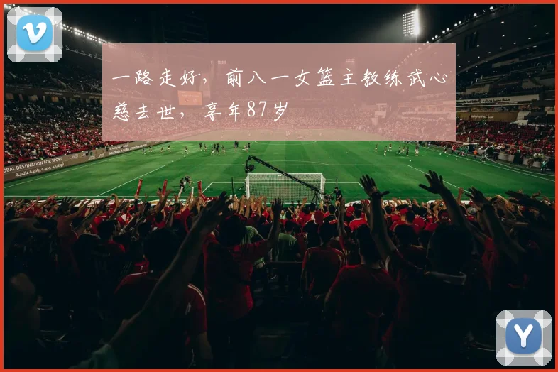 一路走好，前八一女篮主教练武心慈去世，享年87岁