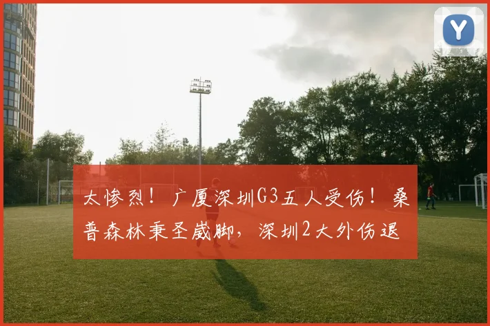 太惨烈！广厦深圳G3五人受伤！桑普森林秉圣崴脚，深圳2大外伤退