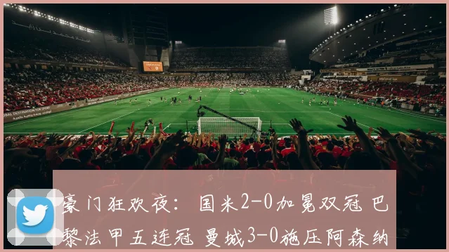 豪门狂欢夜：国米2-0加冕双冠 巴黎法甲五连冠 曼城3-0施压阿森纳