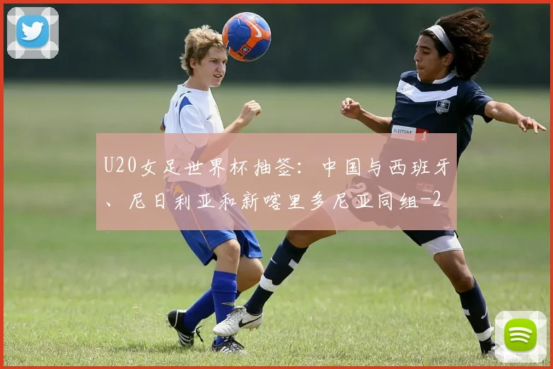 U20女足世界杯抽签：中国与西班牙、尼日利亚和新喀里多尼亚同组