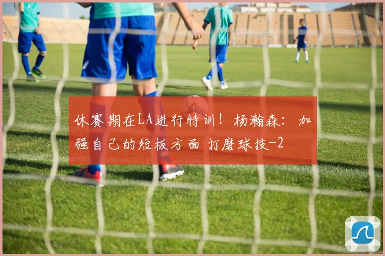 休赛期在LA进行特训！杨瀚森：加强自己的短板方面 打磨球技