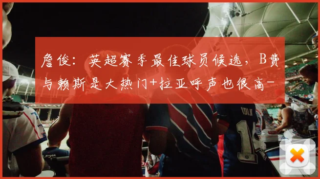 詹俊：英超赛季最佳球员候选，B费与赖斯是大热门+拉亚呼声也很高