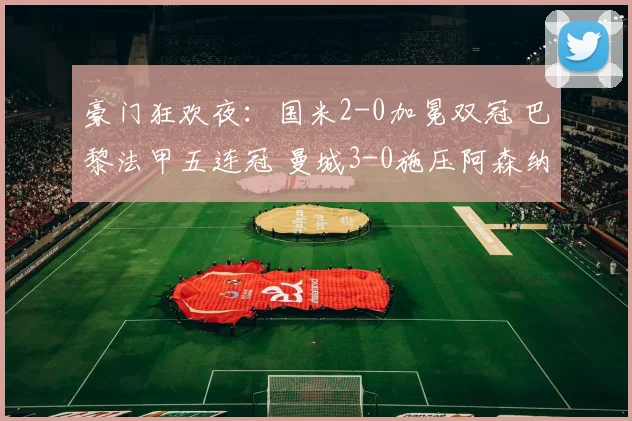 豪门狂欢夜：国米2-0加冕双冠 巴黎法甲五连冠 曼城3-0施压阿森纳